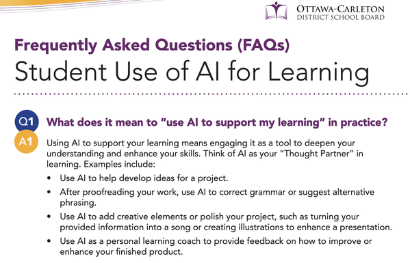 Ottawa Carleton District School Board's FAQ for Student Use of AI for Learning
What does it mean to “use Al to support my learning” in practice?
Using Al to support your learning means engaging it as a tool to deepen your
understanding and enhance your skills. Think of Al as your “Thought Partner” in
learning. Examples include:
- Use Al to help develop ideas for a project.
- After proofreading your work, use Al to correct grammar or suggest alternative phrasing.
- Use Al to add creative elements or polish your project, such as turning your
provided information into a song or creating illustrations to enhance a presentation.
- Use Al as a personal learning coach to provide feedback on how to improve or
enhance your finished product.