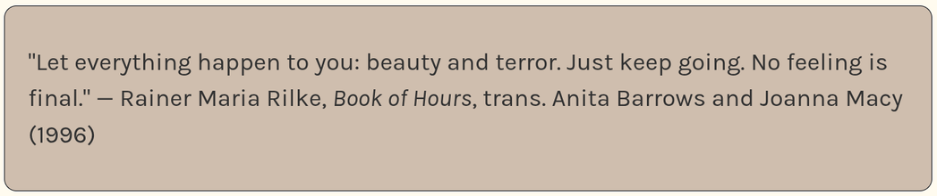 Beige rounded rectangle with dark gray text reading: Let everything happen to you: beauty and terror. Just keep going. No feeling is final. — Rainer Maria Rilke, Book of Hours, trans. Anita Barrows and Joanna Macy (1996).