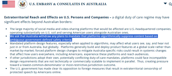 Extraterritorial Reach and Effects on U.S. Persons and Companies – a digital duty of care regime may have significant effects beyond Australian borders:

The large majority of social media and video-sharing platforms that would be affected are U.S.-headquartered companies, operating substantially on U.S. soil and serving American users alongside Australian ones.
We ask that Australia withdraw any plans to mandate that platforms algorithmically suppress content based on ambiguous government-defined safety criteria.
Mandated platform design features, especially when applied to algorithms, may affect what users see, say, and hear not just in or from Australia, but globally.  Platforms generally build and deploy product features at a global scale rather than market-by-market; forced platform design changes to mitigate Australia-specific risks could result in systemic changes that affect how users everywhere, including Americans, experience these platforms and reach audiences.
If other juri