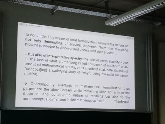 Final slide, text heavy. Key quote
"Contemporary AI-efforts at mathematical formalization thus perpetuate the above dream (of decoupling proving theorems from reasoning) while remaining blind not only to the rhetorical and constructed nature of meaning but also to the nonconceptual dimension inside mathematics itself."