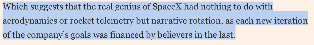 Highlit text on a pink background reading " Which suggests that the real genius of SpaceX had nothing to do with
aerodynamics or rocket telemetry but narrative rotation, as each new iteration
of the company’s goals was financed by believers in the last."