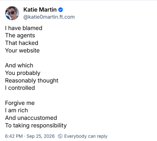 Screenshot, Bluesky post by Katie Martin (@katie0martin.ft.com) published 6:42 PM · Sep 25, 2026 ET.

I have blamed 
The agents
That hacked 
Your website 

And which
You probably
Reasonably thought
I controlled

Forgive me
I am rich
And unaccustomed
To taking responsibility

/end

link to source: https://bsky.app/profile/katie0martin.ft.com/post/3mwetrdmcc22d