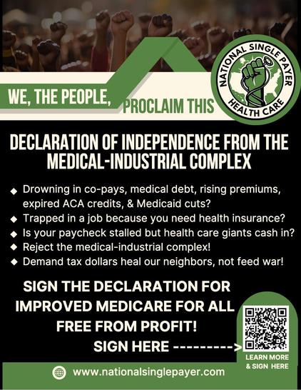 WE, THE PEOPLE, PROCLAIM THIS NATIONAL SINGLE PAYER HEALTH CARE 
DECLARATION OF INDEPENDENCE FROM THE
MEDICAL-INDUSTRIAL COMPLEX

*  Drowning in co-pays, medical debt, rising premiums, expired ACA credits, & Medicaid cuts?
* Trapped in a job because you need health insurance?
* Is your paycheck stalled but health care giants cash in?
* Reject the medical-industrial complex!
* Demand tax dollars heal our neighbors, not feed war!
SIGN THE DECLARATION FOR
IMPROVED MEDICARE FOR ALL
FREE FROM PROFIT!
SIGN HERE 
https://nationalsinglepayer.com/declaration-of-independence/
LEARN MORE
https://nationalsinglepayer.com/

(QR code in image replaced with urls in ALT) 


[Logo of NSP is a raised fist clutching a stethoscope against the background of a continental USA map;  image is black, green, beige]