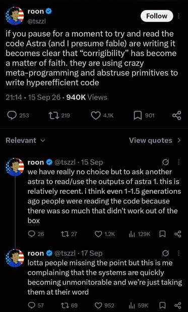 [posts from @roon on twitter, 17th September]

if you pause for a moment to try and read the code Astra (and I presume fable) are writing it becomes clear that “corrigibility” has become a matter of faith. they are using crazy meta-programming and abstruse primitives to write hyperefficient code

we have really no choice but to ask another astra to read/use the outputs of astra 1. this is relatively recent. i think even 1-1.5 generations ago people were reading the code because there was so much that didn't work out of the box

lotta people missing the point but this is me complaining that the systems are quickly becoming unmonitorable and we’re just taking them at their word