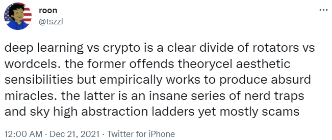 internet idiot roon (@tszzl) posts at midnight on Dec 21, 2021:

deep learning vs crypto is a clear divide of rotators vs wordcels. the former offends theorycel aesthetic sensibilities but empirically works to produce absurd miracles. the latter is an insane series of nerd traps and sky high abstraction ladders yet mostly scams