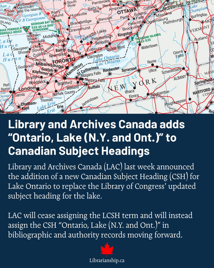 Screenshot of social media post with map and text:
Canadian Subject Headings
Library and Archives Canada (LAC) last week announced
the addition of a new Canadian Subject Heading (CSH) for
Lake Ontario to replace the Library of Congress’ updated
subject heading for the lake.
LAC will cease assigning the LCSH term and will instead
assign the CSH “Ontario, Lake (N.Y. and Ont.)” in
bibliographic and authority records moving forward.
Librarianship.ca