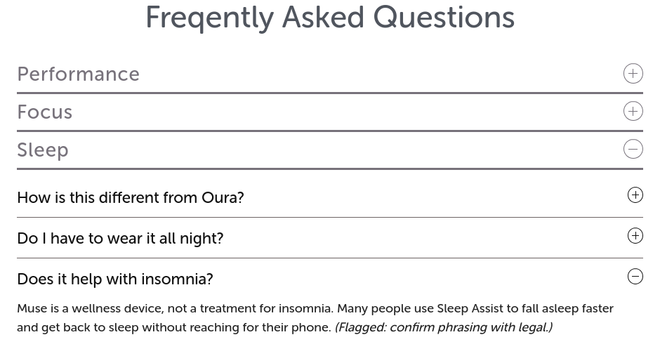 Snippet of a web page with the misspelled heading "Freqently Asked Questions"

Performance heading is closed.
Focus heading is closed.
Sleep heading is opened, with the following questions:

Q. How is this different from Oura? (closed)
Q. Do | have to wear it all night? (closed)
Q. Does it help with insomnia? (opened)
Answer: Muse is a wellness device, not a treatment for insomnia. Many people use Sleep Assist to fall asleep faster and get back to sleep without reaching for their phone. (Flagged: confirm phrasing with legal.)