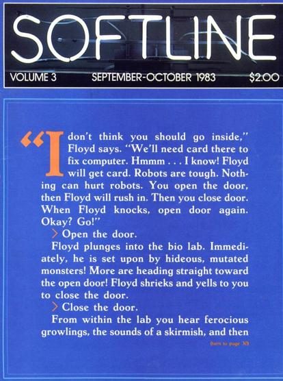 "I don't think you should go inside," Floyd says. "We'll need card there to fix computer. Hmmm... I know! Floyd will get card. Robots are tough. Noth-ing can hurt robots. You open the door, then Floyd will rush in. Then you close door.

When Floyd knocks, open door again.

Okay? Go!"

> Open the door.

Floyd plunges into the bio lab. Immediately, he is set upon by hideous, mutated monsters! More are heading straight toward the open door! Floyd shrieks and yells to you to close the door.

➤ Close the door.

From within the lab you hear ferocious growlings, the sounds of a skirmish, and then

(turn to page 30)