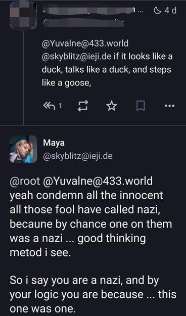 post from someone who's not me:

@Yuvalne@433.world @skyblitz@ieji.de if it looks like a duck, talks like a duck, and steps like a goose,

Maya @skyblitz@ieji.de

@[that someone] @Yuvalne@433.world yeah condemn all the innocent all those fool have called nazi, becaune by chance one on them was a nazi ... good thinking metod i see.

So i say you are a nazi, and by your logic you are because ... this one was one.