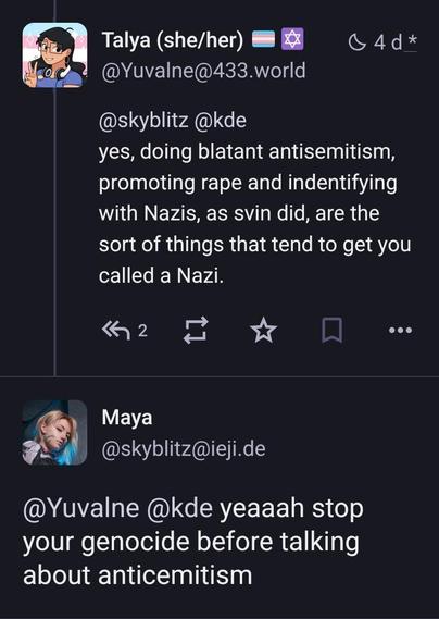 post from me:
@skyblitz @kde
yes, doing blatant antisemitism, promoting rape and indentifying with Nazis, as svin did, are the sort of things that tend to get you called a Nazi.
Maya @skyblitz@ieji.de
@Yuvalne @kde yeaaah stop your genocide before talking about anticemitism