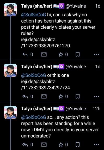 DM chain from me to @SolSoCoG.
me: hi, can i ask why no action has been taken against this post that clearly violates your server rules?
ieji.de/@skyblitz/117332935203761270
or this one
ieji.de/@skyblitz/117332939734297724
me, a day later: so... any action? this report has been standing for a while now, i DM'd you directly. is your server unmoderated?