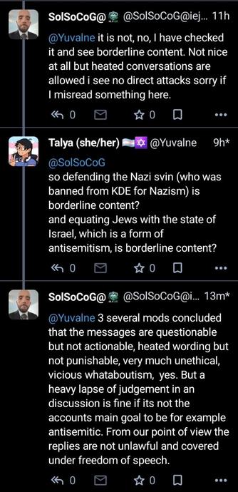 SolSoCoG: it is not, no, I have checked it and see borderline content. Not nice at all but heated conversations are allowed i see no direct attacks sorry if I misread something here.
me: so defending the Nazi svin (who was banned from KDE for Nazism) is borderline content?
and equating Jews with the state of Israel, which is a form of antisemitism, is borderline content?
SolSoCoG: several mods concluded that the messages are questionable but not actionable, heated wording but not punishable, very much unethical, vicious whataboutism, yes. But a heavy lapse of judgement in an discussion is fine if its not the accounts main goal to be for example antisemitic. From our point of view the replies are not unlawful and covered under freedom of speech.