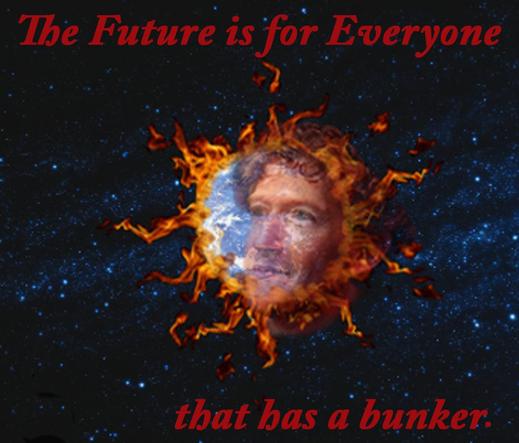 zuckerberg's disembodied head (now isnt that just a lovely thought??) floats over the earth on fire. I heard his slogan recently 'the future is for everyone' and I threw up in my mouth a little. added 'that has a bunker'