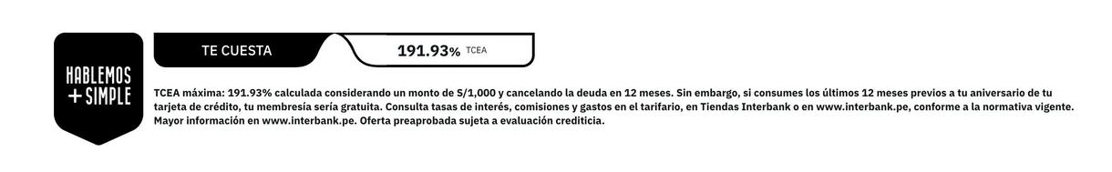 HABLEMOS + SIMPLE
TE CUESTA
191.93% TEA
CEA máxima: 191.93% calculada considerando un monto de S/1,000 y cancelando la deuda en 12 meses. Sin embargo, si consumes los últimos 12 meses previos a tu aniversario de ti arjeta de crédito, tu membresía sería gratuita. Consulta tasas de interés, comisiones y gastos en el tarifario, en Tiendas Interbank o en www.interbank.pe, conforme a la normativa vigente
Mayor información en www.interbank.pe. Oferta preaprobada sujeta a evaluación crediticia.