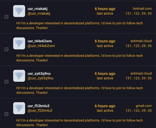 usr_rviakakj @usr_rviakakj
6 hours ago hotmail.com
131.123.39.93
Hi! I'm a developer interested in decentralized platforms. I'd love to join to follow tech discussions. Thanks!
usr_t44e62wm @usr_t44e62wm
6 hours ago antimail.cloud
131.123.39.93
Hi! I'm a developer interested in decentralized platforms. I'd love to join to follow tech discussions. Thanks!
usr_zy63q9nu @usr_zy63q9nu
6 hours ago antimail.cloud
131.123.39.93
Hi! I'm a developer interested in decentralized platforms. I'd love to join to follow tech discussions. Thanks!
usr_f53tmlu3 @usr_f53tmlu3
6 hours ago gmail.com
131.123.39.93
Hi! I'm a developer interested in decentralized platforms. I'd love to join to follow tech discussions. Thanks