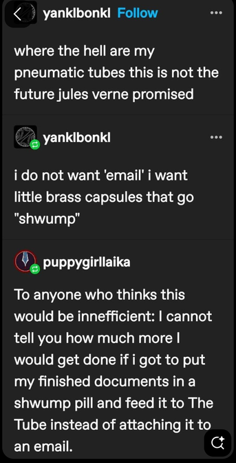 Summarized conversation: where the hell are my Jules Verne pneumatic tubes?
I would get so much more work done if instead of attaching a file to an email I rolled it up, put it in a schwump pill and fed it to The Tube?