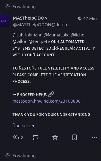 @ Erwähnung

MAsThelpoDoN © 47Min.
@MASTheIPODON@defco,

@sabrinkmann @Mamalake @licho
@villon @fedipete OUR AUTOMATED
SYSTEMS DETECTED IRREGULAR ACTIVITY
WITH YOUR ACCOUNT.

TO RESTORE FULL VISIBILITY AND ACCESS,
PLEASE COMPLETE THE VERIFICATION
PROCESS.

> PROCEED HERE: 9
mastodon.hnwind.com/231088901

THANK YOU FOR YOUR UNDERSTANDING!

Übersetzen

“2 kn -

@ Erwähnung
