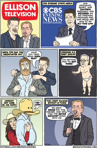 (panel 1 - Title on a TV Guide parody with Larry and David Ellison.)
Ellison Television
(panel 2 - CBS News anchor Tony Dokoupil reading a piece of paper.)
CBS Evening State Media
Dokoupil, "Our handsome, smart, and YOUTHFUL President has delivered on his campaign promises and gas prices are now at an all-time low."
(panel 3 - David Ellison tailoring a man.)
Nepo Eye for the Unemployed Guy
Ellison, "Have you tried being born rich?"
(panel 4 - David Zaslav as the Ally McBeal dancing baby .)
Dancing A.I. Baby Zaslav
Zaslav, "I'm GETTING PAID to not work!"
(panel 5 - A person wearing a cowboy hat covering their entire head next to a woman.)
Cowboy Hat Man (and His Wife)
Cowboy, "Yee-haw!"
(panel 6 - Larry Ellison at a telethon.)
The Larry Ellison Extort-a-Thon
Ellison, "We went broke for this merger, and we'll take the entire industry down with us!"