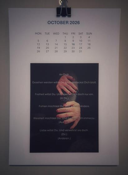 A new month. The image shows hands with red-painted nails clutching a black leather boot. This time, the text is written on the image: 
In German: 
An dich.
Gesehen werden willst du. Und versteckst dich bloß.
(Hinter dir.)
Freiheit willst du. Und sperrst dich doch nur ein.
(In dir.)
Fühlen möchtest du. Und verletzt Andere.
(Mit dir.)
Weisheit möchtest du. Und belügst dich immerzu.
(Aus dir.)
Liebe willst du. Und verwehrst sie doch.
(Dir.)
(Anderen.)

In English:
To you.
You want to be seen. Yet you merely hide.
(Behind you.)
You want freedom. Yet you only lock yourself away.
(Inside yourself.)
You want to feel. Yet you hurt others.
(With yourself.)
You want wisdom. Yet you lie to yourself all the time.
(From within yourself.)
You want love. Yet you deny it.
(To yourself.)
(To others.)