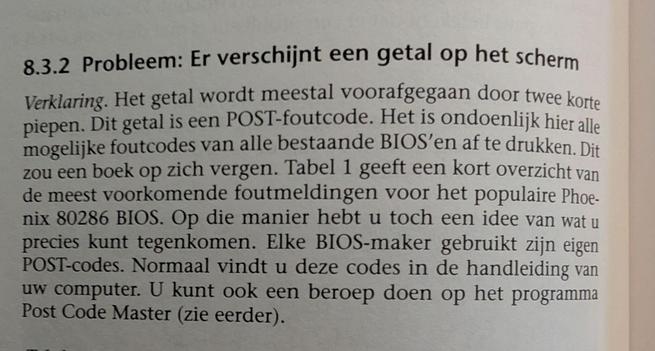 A picture of a page from a Dutch computer book. It reads: 

**8.3.2 Probleem: Er verschijnt een getal op het scherm**

*Verklaring.* Het getal wordt meestal voorafgegaan door twee korte piepen. Dit getal is een POST-foutcode. Het is ondoenlijk hier alle mogelijke foutcodes van alle bestaande BIOS'en af te drukken. Dit zou een boek op zich vergen. Tabel 1 geeft een kort overzicht van de meest voorkomende foutmeldingen voor het populaire Phoenix 80286 BIOS. Op die manier hebt u toch een idee van wat u precies kunt tegenkomen. Elke BIOS-maker gebruikt zijn eigen POST-codes. Normaal vindt u deze codes in de handleiding van uw computer. U kunt ook een beroep doen op het programma Post Code Master (zie eerder).