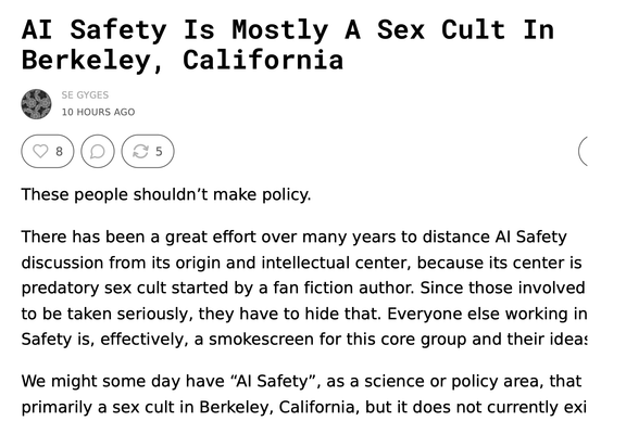 AI Safety Is Mostly A Sex Cult In Berkeley, California
SE GYGES
SEP 24

 




READ IN APP
 
These people shouldn’t make policy.

There has been a great effort over many years to distance AI Safety discussion from its origin and intellectual center, because its center is a predatory sex cult started by a fan fiction author. Since those involved want to be taken seriously, they have to hide that. Everyone else working in AI Safety is, effectively, a smokescreen for this core group and their ideas.

We might some day have “AI Safety”, as a science or policy area, that is not primarily a sex cult in Berkeley, California, but it does not currently exist.