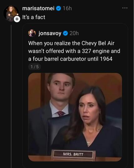 From the dead bird site.
Photo of two MAGAts being shocked. In front, behind a name bar that says Mrs. Britt is a pale long haired brunette with a fake tan and a gold cross. Behind her is a pale short haired brunette in a suit and tie.
The person who posted the image is @JonSavoy, who says "When you realize the Chevy Bel Air wasn't offered with a 327 engine and a four barrel carburettor until 1964"
Then @MarisaTomei adds:
"It's a fact"