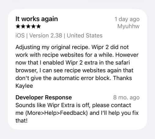Screenshot of a (now) 5-star App Store Review

Adjusting my original recipe [I imagine they mean “review” -k]. Wipr 2 did not work with recipe websites for a while. However now that I enabled Wipr 2 extra in the safari browser, I can see recipe websites again that don't give the automatic error block. Thanks Kaylee

Developer Response (8 mo. ago)
Sounds like Wipr Extra is off, please contact me (More>Help>Feedback) and I'll help you fix that!
