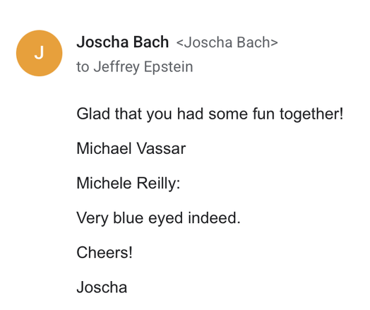 Joscha Bach to Jeffrey Epstein

Glad that you had some fun Together!

Michael Vassar

Michele Reilly:

Very blue eyed indeed.

Cheers!

Joscha
