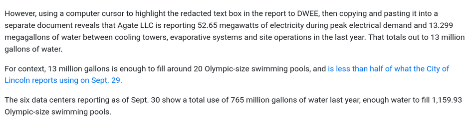 Excerpt from the linked article:

However, using a computer cursor to highlight the redacted text box in the report to DWEE, then copying and pasting it into a separate document reveals that Agate LLC is reporting 52.65 megawatts of electricity during peak electrical demand and 13.299 megagallons of water between cooling towers, evaporative systems and site operations in the last year. That totals out to 13 million gallons of water.

For context, 13 million gallons is enough to fill around 20 Olympic-size swimming pools, and is less than half of what the City of Lincoln reports using on Sept. 29.

The six data centers reporting as of Sept. 30 show a total use of 765 million gallons of water last year, enough water to fill 1,159.93 Olympic-size swimming pools.