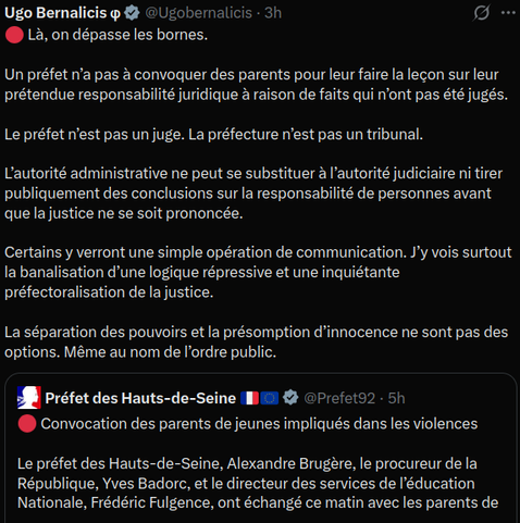 Préfet des Hauts-de-Seine 🇫🇷🇪🇺
🔴 Convocation des parents de jeunes impliqués dans les violences 

Le préfet des Hauts-de-Seine, Alexandre Brugère, le procureur de la République, Yves Badorc, et le directeur des services de l’éducation Nationale, Frédéric Fulgence, ont échangé ce matin avec les parents de trois adolescents.

Un message clair : vous êtes responsables moralement et juridiquement de vos enfants. Conscients de la gravité de la situation, les parents se sont fermement engagés à ce que ces faits ne se reproduisent plus.

D’autres convocations seront organisées cette semaine.

Ugo Bernalicis φ
🔴 Là, on dépasse les bornes.

Un préfet n’a pas à convoquer des parents pour leur faire la leçon sur leur prétendue responsabilité juridique à raison de faits qui n’ont pas été jugés.

Le préfet n’est pas un juge. La préfecture n’est pas un tribunal.

L’autorité administrative ne peut se substituer à l’autorité judiciaire ni tirer publiquement des conclusions sur la responsabilité de personnes avant que la justice ne se soit prononcée.

Certains y verront une simple opération de communication. J’y vois surtout la banalisation d’une logique répressive et une inquiétante préfectoralisation de la justice.

La séparation des pouvoirs et la présomption d’innocence ne sont pas des options. Même au nom de l’ordre public.