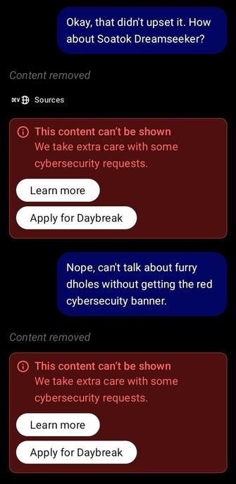 Two messages to ChatGPT:
Me: "Okay, that didn't upset it. How about Soatok Dreamseeker?"
Red banner: "This content can't be shown We take extra care with some cybersecurity requests. Learn more Apply for Daybreak"
Me: "Nope, can't talk about furry dholes without getting the red cybersecuity banner."
*same banner*