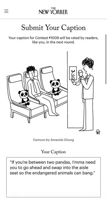 NEW YORKER CAPTION CONTEST

IMAGE: person in a middle airline seat between two little pandas; an air attendant speaks on the intercom.

MY CAPTION: "If you're between two pandas, I'mma need you to go ahead and swap into the aisle seat so the endangered animals can bang."