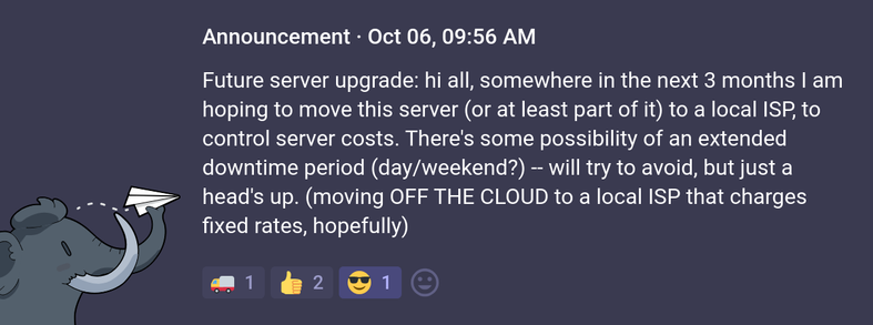Announcement · Oct 06, 09:56 AM

Future server upgrade: hi all, somewhere in the next 3 months I am hoping to move this server (or at least part of it) to a local ISP, to control server costs. There's some possibility of an extended downtime period (day/weekend?) -- will try to avoid, but just a head's up. (moving OFF THE CLOUD to a local ISP that charges fixed rates, hopefully)