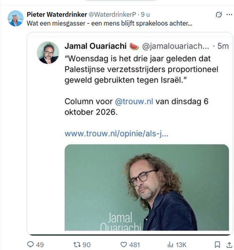 ® Pieter Waterdrinker @WaterdrinkerP -
Wat een miesgasser - een mens blijft sprakeloos achter...

Jamal Ouariachi & @jamalouariach... - 5m
"Woensdag is het drie jaar geleden dat
Palestijnse verzetsstrijders proportioneel
geweld gebruikten tegen Israél.”
Column voor @trouw.nl van dinsdag 6
oktober 2026.