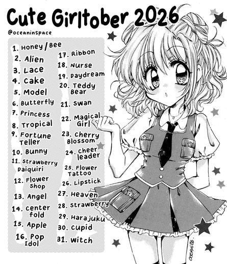 A poster image featuring a drawing of a wide-eyed anime girl 

Cute Girltober 2026
@oceaninspace

1. Honey/Bee
2. Alien
3. Lace
4. Cake
5. Model
6. Butterfly
7. Princess
8. Tropical
9. Fortune Teller
10. Bunny
11. Strawberry Daiquiri
12. Flower Shop
13. Angel
14. Centerfold
15. Apple
16. Pop Idol
17. Ribbon
18. Nurse
19. Daydream
20. Teddy Bear
21. Swan
22. Magical Girl
23. Cherry Blossom
24. Cheerleader
25. Flower Tattoo
26. Lipstick
27. Heaven
28. Strawberry
29. Harajuku
30. Cupid
31. Witch
