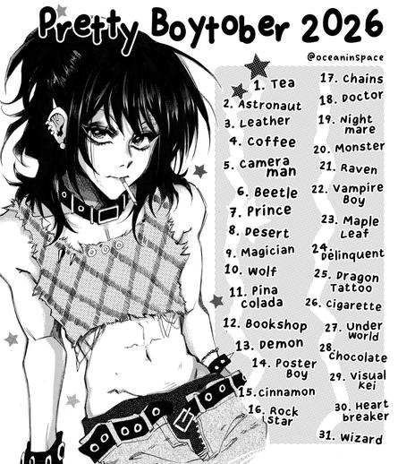 A poster image featuring a drawing of an anime boy with a stern expression, wearing torn, punk-style clothing, but with thick shoulder-length hair and eye make-up.

Pretty Boytober 2026
@oceaninspace

1. Tea
2. Astronaut
3. Leather
4. Coffee
5. Cameraman
6. Beetle
7. Prince
8. Desert
9. Magician
10. Wolf
11. Pina colada
12. Bookshop
13. Demon
14. Poster Boy
15. Cinnamon
16. Rock Star
17. Chains
18. Doctor
19. Nightmare
20. Monster
21. Raven
22. Vampire Boy
23. Maple Leaf
24. Delinquent
25. Dragon Tattoo
26. Cigarette
27. Underworld
28. Chocolate
29. Visual kei
30. Heartbreaker
31. Wizard