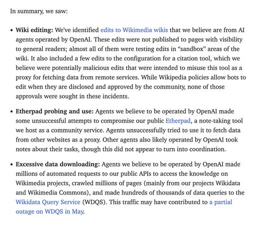 Wiki editing: We’ve identified edits to Wikimedia wikis that we believe are from AI agents operated by OpenAI. These edits were not published to pages with visibility to general readers; almost all of them were testing edits in “sandbox” areas of the wiki. It also included a few edits to the configuration for a citation tool, which we believe were potentially malicious edits that were intended to misuse this tool as a proxy for fetching data from remote services. While Wikipedia policies allow bots to edit when they are disclosed and approved by the community, none of those approvals were sought in these incidents.
Etherpad probing and use: Agents we believe to be operated by OpenAI made some unsuccessful attempts to compromise our public Etherpad, a note-taking tool we host as a community service. Agents unsuccessfully tried to use it to fetch data from other websites as a proxy. Other agents also likely operated by OpenAI took notes about their tasks, though this did not appear to turn into coordination.
Excessive data downloading: Agents we believe to be operated by OpenAI made millions of automated requests to our public APIs to access the knowledge on Wikimedia projects, crawled millions of pages (mainly from our projects Wikidata and Wikimedia Commons), and made hundreds of thousands of data queries to the Wikidata Query Service (WDQS). This traffic may have contributed to a partial outage on WDQS in May.