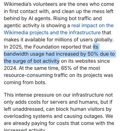 Wikimedia’s volunteers are the ones who come in first contact with, and clean up the mess left behind by AI agents. Rising bot traffic and agentic activity is showing a real impact on the Wikimedia projects and the infrastructure that makes it available for millions of users globally. In 2025, the Foundation reported that its bandwidth usage had increased by 50% due to the surge of bot activity on its websites since 2024. At the same time, 65% of the most resource-consuming traffic on its projects was coming from bots.