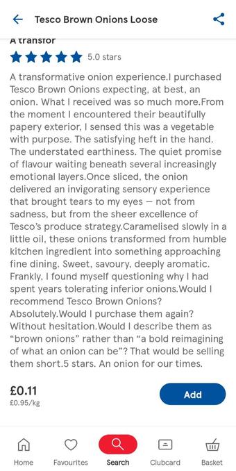 Tesco Brown Onions Loose 
 
5 stars. A transformative onion experience. I purchased Tesco Brown Onions expecting, at best, an onion. What I received was so much more. From the moment I encountered their beautifully papery exterior, I sensed this was a vegetable with purpose. The satisfying heft in the hand. The understated earthiness. The quiet promise of flavour waiting beneath several increasingly emotional layers.Once sliced, the onion delivered an invigorating sensory experience that brought tears to my eyes — not from sadness, but from the sheer excellence of Tesco's produce strategy.Caramelised slowly in a little oil, these onions transformed from humble kitchen ingredient into something approaching fine dining. Sweet, savoury, deeply aromatic. Frankly, I found myself questioning why I had spent years tolerating inferior onions.Would I recommend Tesco Brown Onions? Absolutely.Would I purchase them again? Without hesitation.Would I describe them as "brown onions" rather than "a bold reimagining of what an onion can be"? That would be selling them short.5 stars. An onion for our times.