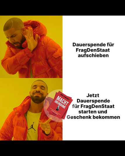 Zweiteiliges Meme mit dem Rapper Drake. Oben: Drake wendet abwehrend den Kopf ab und hält die Hand ausgestreckt (Ablehnung). Daneben der Text "Dauerspende für FragDenStaat aufschieben".Unten: Drake lächelt zufrieden und zeigt mit dem Finger auf etwas (Zustimmung). Daneben der Text "Jetzt Dauerspende für FragDenStaat starten und Geschenk bekommen". Drake zeigt auf das Buch "Machtübernahme" von Arne Semsrott, was verschenkt wird.