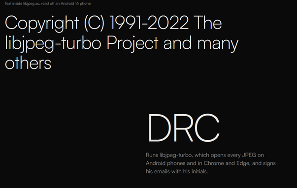 [small text] Text inside libjpeg.so, read off an Android 16 phone

[large text] Copyright (C) 1991-2022 The libjpeg-turbo Project and many others

[large text below on the right] DRC

[medium text below on the right] Runs libjpeg-turbo, which opens every JPEG on Android phones and in Chrome and Edge, and signs his emails with his initials.