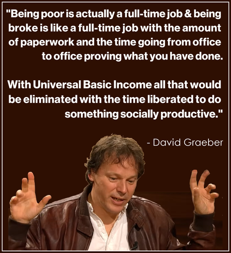 "Being poor is actually a full-time job & being broke is like a full time job with the amount of paperwork and the time going from office to office proving what you have done.  

With universal basic income all that would be eliminated with the time liberated to do something socially productive."

David Graeber