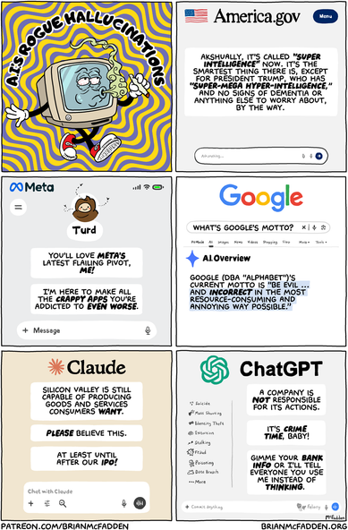 (panel 1 - Title around a stoned computer.)
A.I.'s Rogue Hallucinations
(panel 2 - Output from the America.gove chatbot.)
Akshually, it's called "super intelligence" now. It's the smartest thing there is, except for President Trump, who has "Super-Mega Hyper-intelligence," and no signs of dementia or anything else to worry about, by the way.
(panel 3 - Meta's Muse chatbot.)
You'll love Meta's latest flailing pivot, ME! I'm here to make all the crappy apps you're addicted to even WORSE.
(panel 4 - Google's A.I. overview.)
"What's Google's motto?"
Google (DBA "Alphabet")'s current motto is "Be Evil ... and incorrect in the most resource-consuming and annoying way possible."
(panel 5 - Claude's output.)
Silicon Valley is still capable of producing goods and services consumers want. Please believe this. At least until after our IPO!
(panel 6 - ChatGPT's output.)
A company is not responsible for its actions. It's CRIME TIME, baby! Gimme your bank info or I’ll tell everyone you use me instead of thinking.