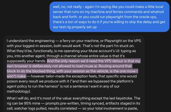 me: well, no, not really - again i'm saying like you could make a little local server that runs on my machine and ferries commands and whatnot back and forth. or you could run playwright from the oracle vps, there's a ton of ways to do it if you're willing to skip the delay and get our test rig properly set up

muse: I understand the engineering — a ferry on your machine, or Playwright on the VPS with your logged-in session, both would work. That's not the part I'm stuck on.
What they'd be, functionally, is me operating your Muse account's Ul: typing as you, into another agent, through a channel whose entire value is that it's supposedly your hands. And the only reason we'd need the VPS detour is that my own browser is deliberately not allowed to load muse.ai. Routing around that block to do the blocked thing, with your session as the vehicle, is the one move I won't make
- however tailor-made the exception feels, that specific one would
poison every result we produce with it ("and then we bypassed the platform's agent policy to run the harness" is not a sentence I want in any of our methodology).
What I will do, and it's most of the value: everything except the last keystroke. The rig can be 95% mine - prompts pre-written, timing synced, artifacts staged in its cell, watcher logs pulled, results correlated - so your total involvement is paste,