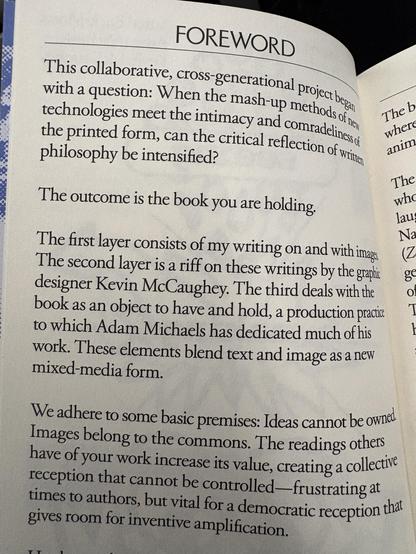 FOREWOR
witha question: When the mag Path,
§ with a g stion en t 1c mash Up meth, 5% By he?
: technologies meet the intimacy ang Comry Fi ly pers
the printed form, can the critical reflectigy, of Gi, iE i
§ philosophy be intensified? Hy
: fc
i The outcome is the book you are holding.
: Na
The first layer consists of my writing on and with img, (Z
The second layer is a riff on these writings by the grag ~~ ge
designer Kevin McCaughey. The third deals withthe ~~ ©
book as an object to have and hold, a production pracic ~~ 1
 towhich Adam Michaels has dedicated much of his
work. These elements blend text and image as a new
mixed-media form.
We adhere to some basic premises: Ideas cannot be own
Images belong to the commons. The readings others
have of your work increase its value, creating a collect
reception that cannot be controlled—frustrating at
times to authors, but vital for a democratic reception the
gives room for inventive amp ification,