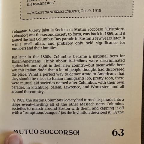Columbus Society (aka la Societa di Mutuo Soccorso "Cristoforo-
Colombo") was the second society to form, way back in 1869, and it
hosted the first Columbus Day parade in Boston a few years later. It
was a small affair, and probably only held significance for
members and their families.
But later in the 1800s, Columbus became a national hero for
Italian-Americans. Think about it-Italians were discriminated
against left and right in their new country-but meanwhile here
was this Italian dude that a lot of people thought had discovered
the place. What a perfect way to demonstrate to Americans that
they should be nicer to Italian immigrants! So, pretty soon, there
were mutual aid societies named after Columbus, with their own
parades, in Fitchburg, Salem, Lawrence, and Worcester-and all
around the country.
By 1903, the Boston Columbus Society had turned its parade into a
large event-inviting all of the other Massachusetts Columbus
societies to march around Boston with them, and capping it off
with a "sumptuous banquet" (as the invitation described it). By the