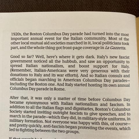 1920s, the Boston Columbus Day parade had turned into the most
important annual event for the Italian community. Most of the
other local mutual aid societies marched in it, local politicians took
part, and the whole thing got front-page coverage in La Gazzetta.
Good so far? Well, here's where it gets dark. Italy's new fascist
government noticed all the hubbub, and saw an opportunity to
spread Italian nationalism, and boost support for Italy.
(Remember, Italian-Americans were very generous with their
donations to Italy and its war efforts). And so Italian consuls and
officials began marching in American Columbus Day parades-
including the Boston one. And Italy started hosting its own annual
Columbus Day parade in Rome.
After that, it was only a matter of time before Columbus Day
became synonymous with Italian nationalism and fascism. In
addition to all the Italian flags and dignitaries, Boston's Columbus
Society started inviting outright fascists to give speeches, and to
march in the parade-which they did, in military-style uniforms, in
military formation. Not everyone was happy with this, of course-
and pretty quickly, anti-fascists began protesting
led to fighting between the two groups.