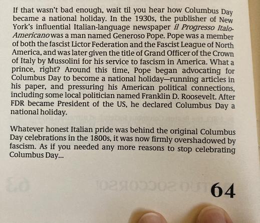 If that wasn't bad enough, wait til you hear how Columbus Day
became a national holiday. In the 1930s, the publisher of New
York's influential Italian-language newspaper il Progresso Italo-
Americanowas a man named Generoso Pope. Pope was a member
of both the fascist Lictor Federation and the Fascist League of North
America, and was later given the title of Grand Officer of the Crown
of Italy by Mussolini for his service to fascism in America. What a
prince, right? Around this time, Pope began advocating for
Columbus Day to become a national holiday-running articles in
his paper, and pressuring his American political connections,
including some local politician named Franklin D. Roosevelt. After
FDR became President of the US, he declared Columbus Day a
national holiday.
Whatever honest Italian pride was behind the original Columbus
Day celebrations in the 1800s, it was now firmly overshadowed by
fascism. As if you needed any more reasons to stop celebrating
Columbus Day ...