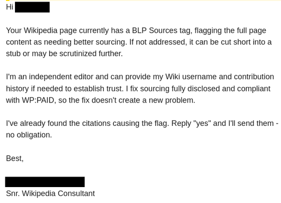 Hi <REDACTED>,

Your Wikipedia page currently has a BLP Sources tag, flagging the full page content as needing better sourcing. If not addressed, it can be cut short into a stub or may be scrutinized further.

I'm an independent editor and can provide my Wiki username and contribution history if needed to establish trust. I fix sourcing fully disclosed and compliant with WP:PAID, so the fix doesn't create a new problem.

I've already found the citations causing the flag. Reply "yes" and I'll send them - no obligation.

Best,

<REDACTED>
Snr. Wikipedia Consultant