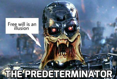 A wonderfully ridiculous science-fiction meme combining two iconic movie monsters with a philosophical argument about the nature of free will.

The image features a terrifying hybrid of the Predator and the Terminator, staring directly at the viewer against a smoky, futuristic battlefield.

The creature has the metallic armored skull of a Terminator, complete with glowing red robotic eyes, but its lower face has been replaced with the Predator's grotesque alien mouth.

Four fleshy, fang-lined mandibles spread outward around its gaping jaws, revealing rows of sharp teeth. Its metallic shoulders and mechanical torso are visible beneath its monstrous head.

Behind it, blurry figures and machinery stand amid smoke and blue-gray battlefield lighting, creating the atmosphere of an apocalyptic science-fiction movie.

In the upper-left corner, a white speech bubble points toward the monster's mouth.

It says:

“Free will is an illusion”

Across the bottom, enormous white capital letters outlined in black announce:

“THE PREDETERMINATOR”